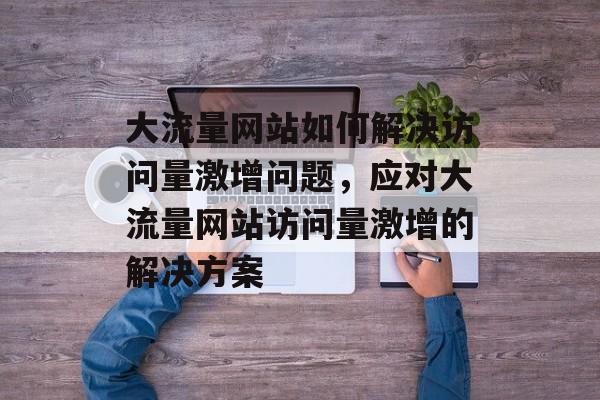 大流量网站如何解决访问量激增问题，应对大流量网站访问量激增的解决方案