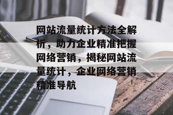 网站流量统计方法全解析，助力企业精准把握网络营销，揭秘网站流量统计，企业网络营销精准导航