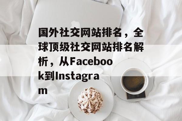 国外社交网站排名，全球顶级社交网站排名解析，从Facebook到Instagram