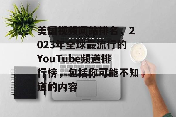 美国视频网站排名，2023年全球最流行的YouTube频道排行榜，包括你可能不知道的内容