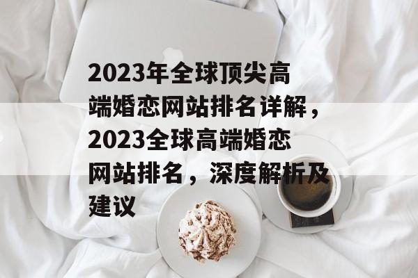 2023年全球顶尖高端婚恋网站排名详解，2023全球高端婚恋网站排名，深度解析及建议
