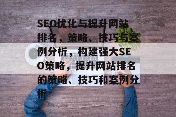 SEO优化与提升网站排名，策略、技巧与案例分析，构建强大SEO策略，提升网站排名的策略、技巧和案例分析