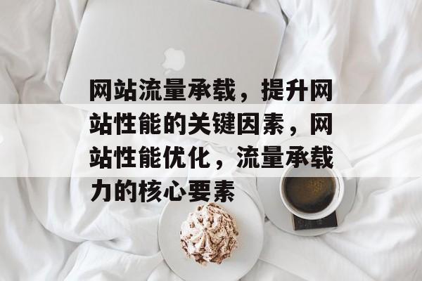 网站流量承载，提升网站性能的关键因素，网站性能优化，流量承载力的核心要素