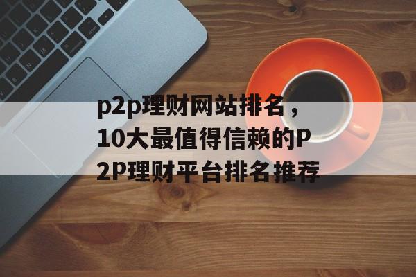 p2p理财网站排名，10大最值得信赖的P2P理财平台排名推荐