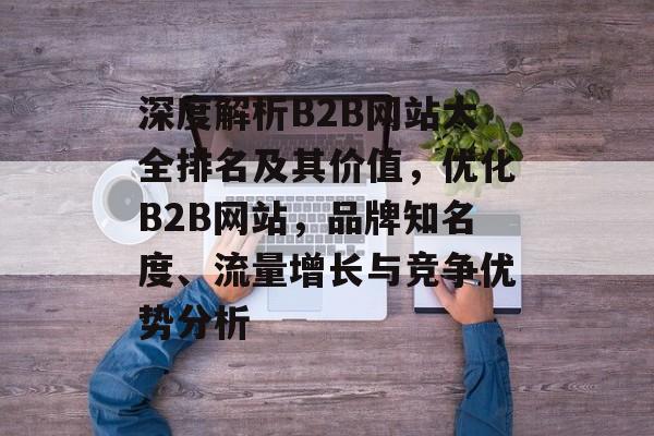 深度解析B2B网站大全排名及其价值，优化B2B网站，品牌知名度、流量增长与竞争优势分析