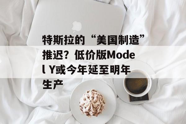 特斯拉的“美国制造”推迟？低价版Model Y或今年延至明年生产