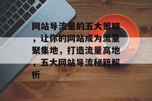 网站导流量的五大策略，让你的网站成为流量聚集地，打造流量高地，五大网站导流秘籍解析