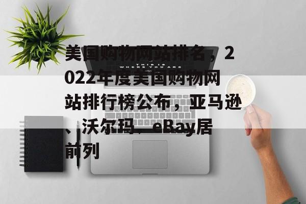 美国购物网站排名，2022年度美国购物网站排行榜公布，亚马逊、沃尔玛、eBay居前列