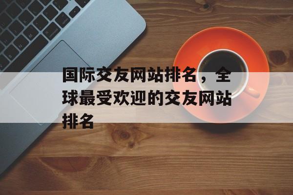 国际交友网站排名，全球最受欢迎的交友网站排名