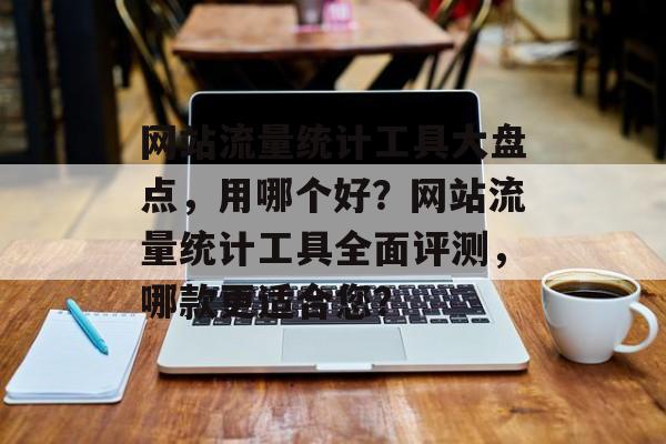 网站流量统计工具大盘点，用哪个好？网站流量统计工具全面评测，哪款更适合您？