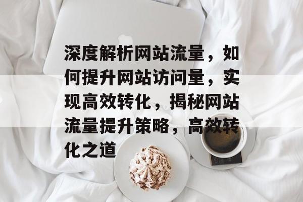 深度解析网站流量，如何提升网站访问量，实现高效转化，揭秘网站流量提升策略，高效转化之道