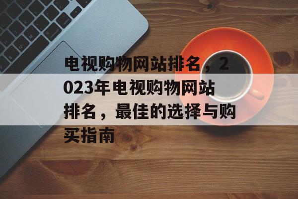 电视购物网站排名，2023年电视购物网站排名，最佳的选择与购买指南