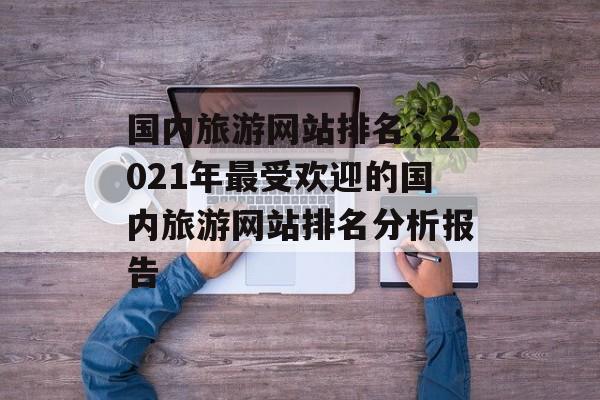 国内旅游网站排名，2021年最受欢迎的国内旅游网站排名分析报告