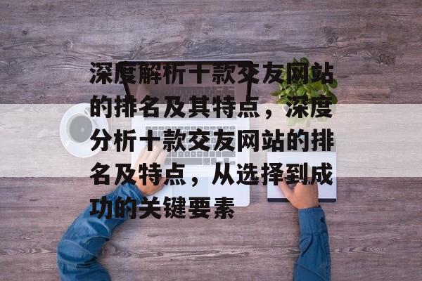 深度解析十款交友网站的排名及其特点，深度分析十款交友网站的排名及特点，从选择到成功的关键要素