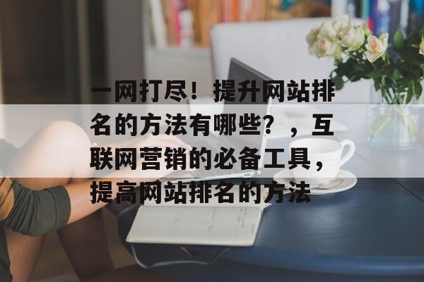 一网打尽！提升网站排名的方法有哪些？，互联网营销的必备工具，提高网站排名的方法