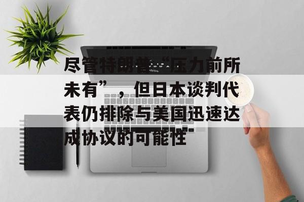 尽管特朗普“压力前所未有”，但日本谈判代表仍排除与美国迅速达成协议的可能性