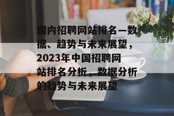 国内招聘网站排名—数据、趋势与未来展望，2023年中国招聘网站排名分析，数据分析的趋势与未来展望