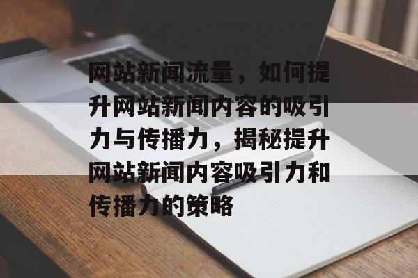 网站新闻流量，如何提升网站新闻内容的吸引力与传播力，揭秘提升网站新闻内容吸引力和传播力的策略
