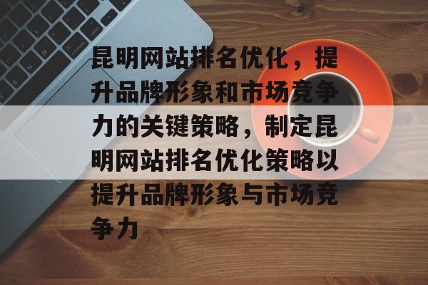 昆明网站排名优化，提升品牌形象和市场竞争力的关键策略，制定昆明网站排名优化策略以提升品牌形象与市场竞争力