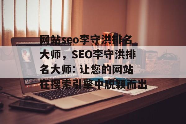 网站seo李守洪排名大师，SEO李守洪排名大师: 让您的网站在搜索引擎中脱颖而出