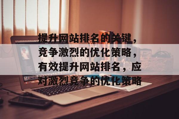 提升网站排名的关键，竞争激烈的优化策略，有效提升网站排名，应对激烈竞争的优化策略