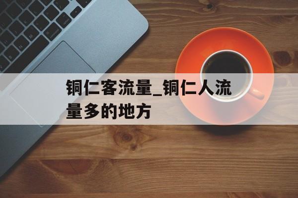 铜仁客流量_铜仁人流量多的地方