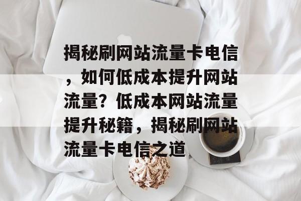 揭秘刷网站流量卡电信，如何低成本提升网站流量？低成本网站流量提升秘籍，揭秘刷网站流量卡电信之道