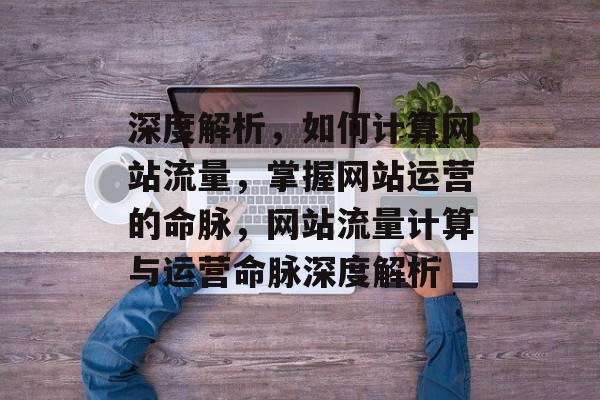 深度解析，如何计算网站流量，掌握网站运营的命脉，网站流量计算与运营命脉深度解析