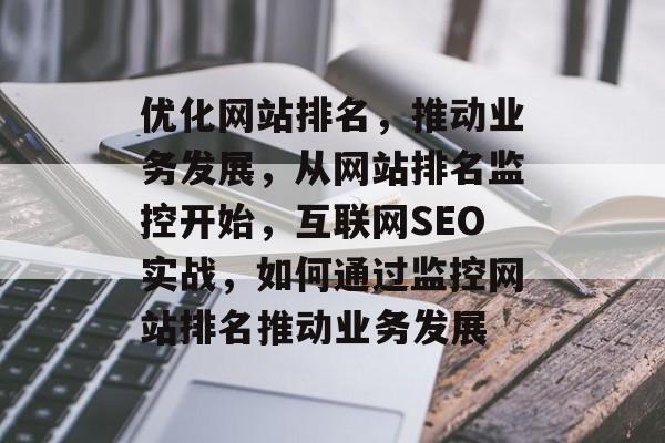优化网站排名，推动业务发展，从网站排名监控开始，互联网SEO实战，如何通过监控网站排名推动业务发展