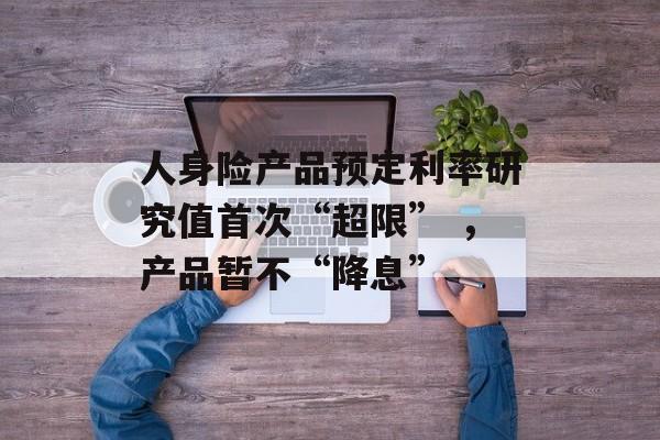 人身险产品预定利率研究值首次“超限” ，产品暂不“降息”