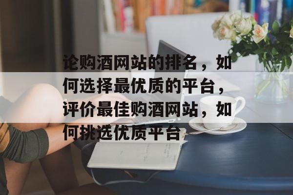论购酒网站的排名，如何选择最优质的平台，评价最佳购酒网站，如何挑选优质平台
