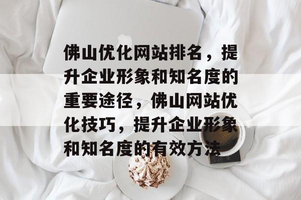 佛山优化网站排名，提升企业形象和知名度的重要途径，佛山网站优化技巧，提升企业形象和知名度的有效方法