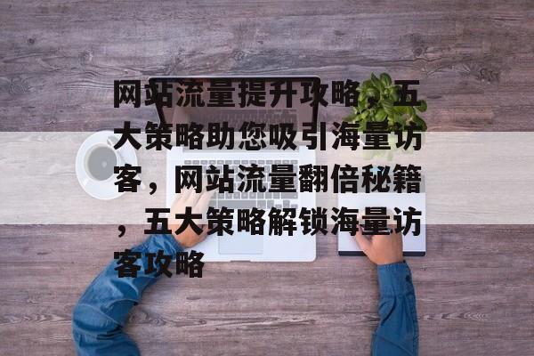 网站流量提升攻略，五大策略助您吸引海量访客，网站流量翻倍秘籍，五大策略解锁海量访客攻略