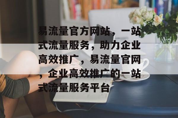 易流量官方网站，一站式流量服务，助力企业高效推广，易流量官网，企业高效推广的一站式流量服务平台