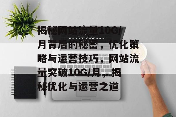 揭秘网站流量10G/月背后的秘密，优化策略与运营技巧，网站流量突破10G/月，揭秘优化与运营之道