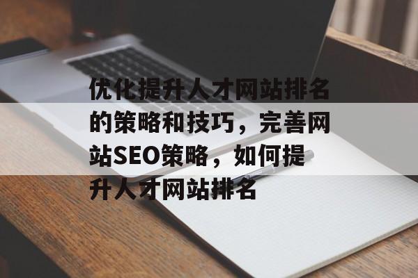 优化提升人才网站排名的策略和技巧，完善网站SEO策略，如何提升人才网站排名