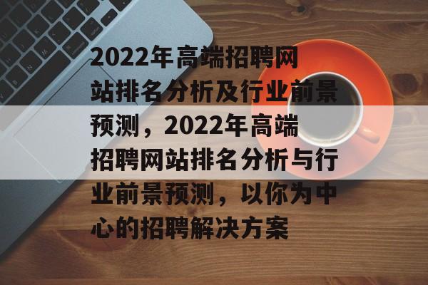 2022年高端招聘网站排名分析及行业前景预测，2022年高端招聘网站排名分析与行业前景预测，以你为中心的招聘解决方案