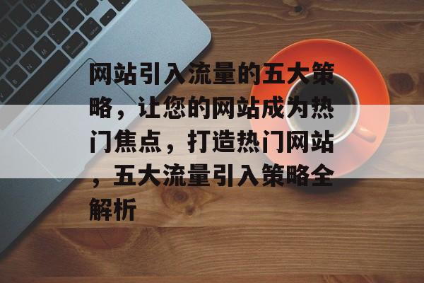 网站引入流量的五大策略，让您的网站成为热门焦点，打造热门网站，五大流量引入策略全解析