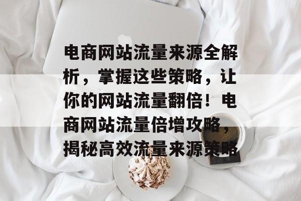 电商网站流量来源全解析，掌握这些策略，让你的网站流量翻倍！电商网站流量倍增攻略，揭秘高效流量来源策略