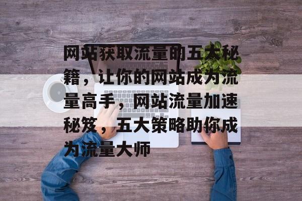 网站获取流量的五大秘籍，让你的网站成为流量高手，网站流量加速秘笈，五大策略助你成为流量大师