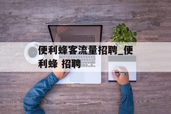 便利蜂客流量招聘_便利蜂 招聘
