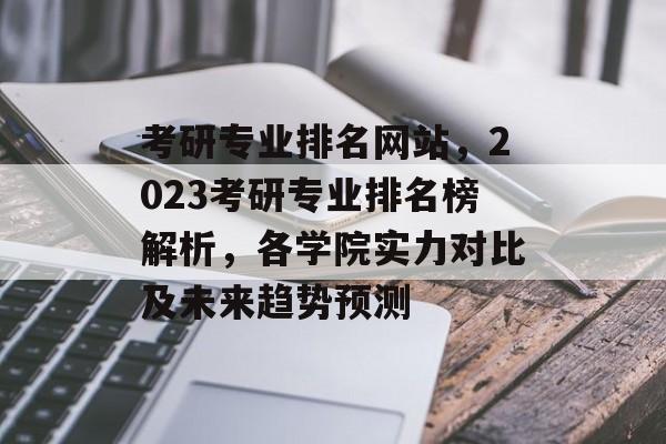 考研专业排名网站，2023考研专业排名榜解析，各学院实力对比及未来趋势预测