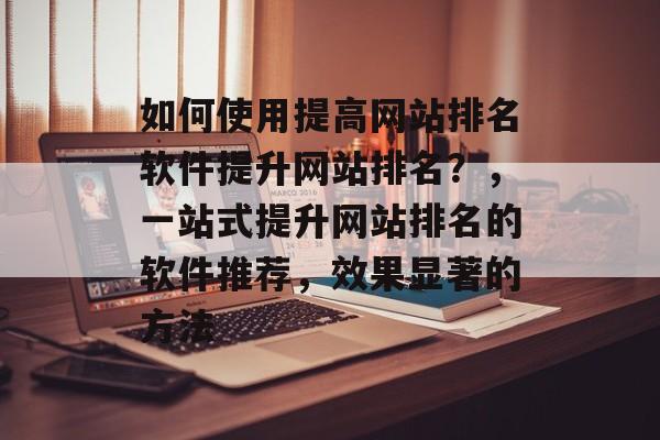 如何使用提高网站排名软件提升网站排名？，一站式提升网站排名的软件推荐，效果显著的方法