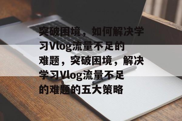 突破困境，如何解决学习Vlog流量不足的难题，突破困境，解决学习Vlog流量不足的难题的五大策略