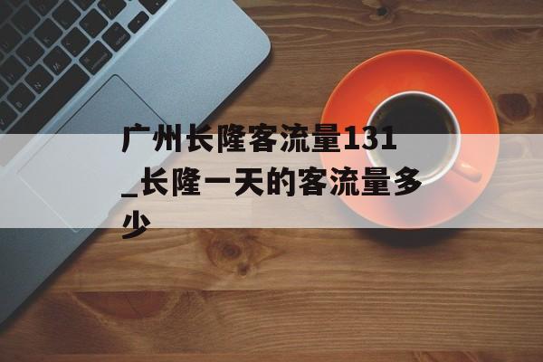 广州长隆客流量131_长隆一天的客流量多少