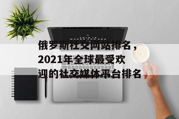 俄罗斯社交网站排名，2021年全球最受欢迎的社交媒体平台排名
