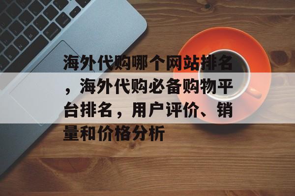 海外代购哪个网站排名，海外代购必备购物平台排名，用户评价、销量和价格分析