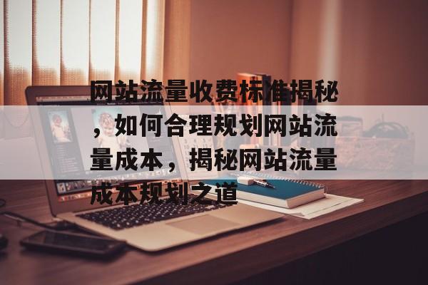 网站流量收费标准揭秘，如何合理规划网站流量成本，揭秘网站流量成本规划之道