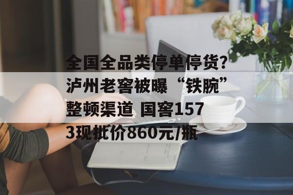 全国全品类停单停货？泸州老窖被曝“铁腕”整顿渠道 国窖1573现批价860元/瓶