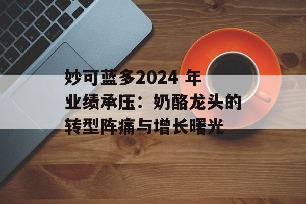 妙可蓝多2024 年业绩承压：奶酪龙头的转型阵痛与增长曙光